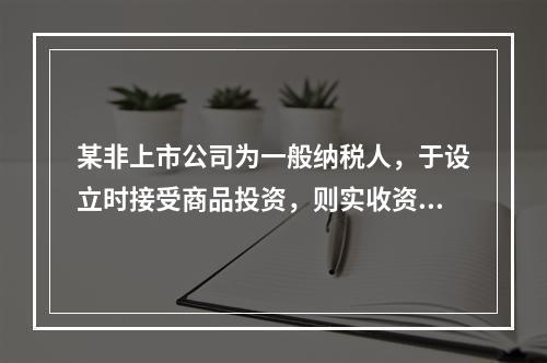 某非上市公司为一般纳税人，于设立时接受商品投资，则实收资本的