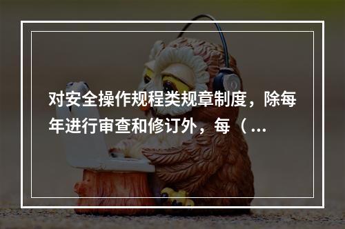 对安全操作规程类规章制度，除每年进行审查和修订外，每（ ）应