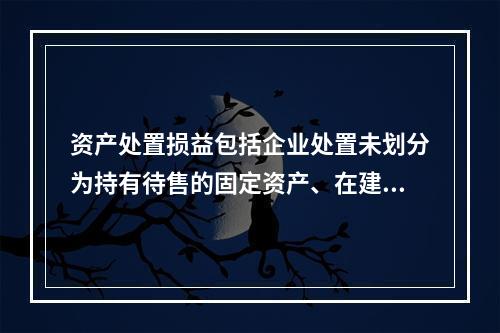 资产处置损益包括企业处置未划分为持有待售的固定资产、在建工程