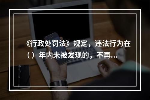 《行政处罚法》规定，违法行为在（ ）年内未被发现的，不再给予