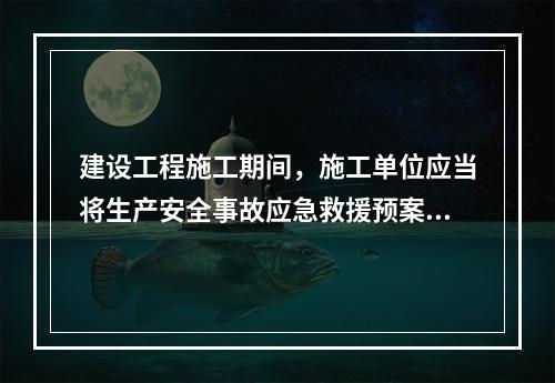 建设工程施工期间，施工单位应当将生产安全事故应急救援预案在施