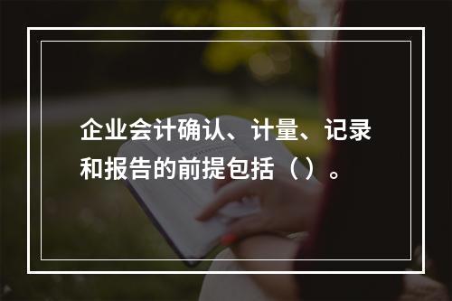 企业会计确认、计量、记录和报告的前提包括（ ）。