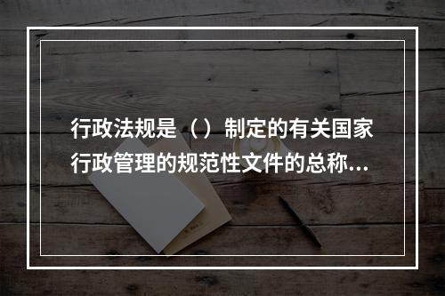 行政法规是（ ）制定的有关国家行政管理的规范性文件的总称。