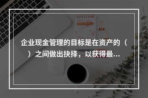 企业现金管理的目标是在资产的（　）之间做出抉择，以获得最大的