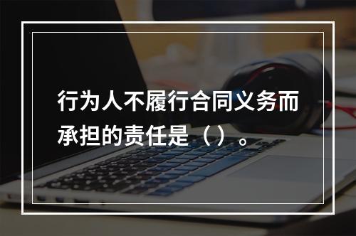 行为人不履行合同义务而承担的责任是（ ）。