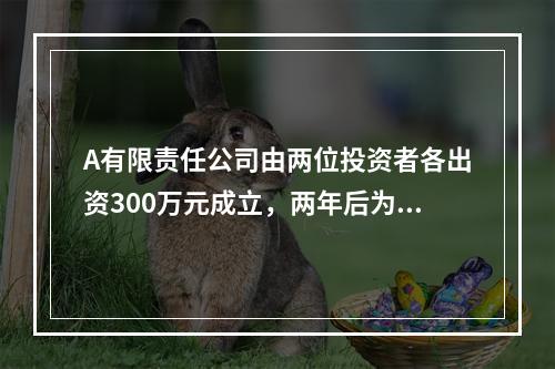 A有限责任公司由两位投资者各出资300万元成立，两年后为了扩