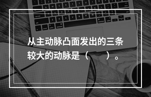 从主动脉凸面发出的三条较大的动脉是（　　）。