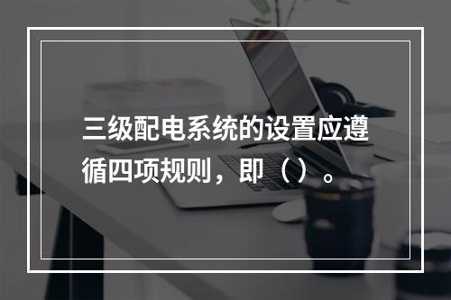 三级配电系统的设置应遵循四项规则，即（ ）。