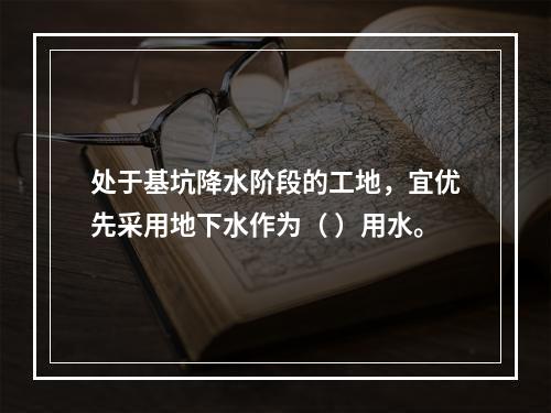 处于基坑降水阶段的工地，宜优先采用地下水作为（ ）用水。