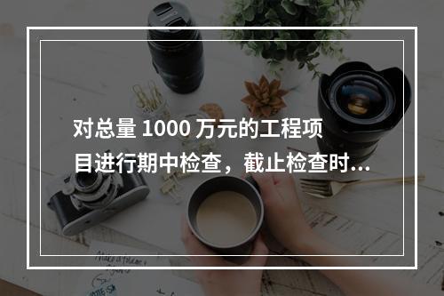 对总量 1000 万元的工程项目进行期中检查，截止检查时已完