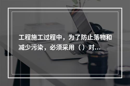 工程施工过程中，为了防止落物和减少污染，必须采用（ ）对建筑