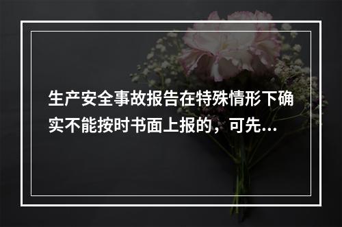 生产安全事故报告在特殊情形下确实不能按时书面上报的，可先电话