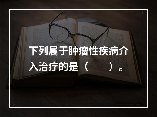 下列属于肿瘤性疾病介入治疗的是（　　）。