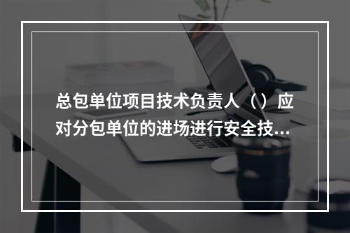 总包单位项目技术负责人（ ）应对分包单位的进场进行安全技术总