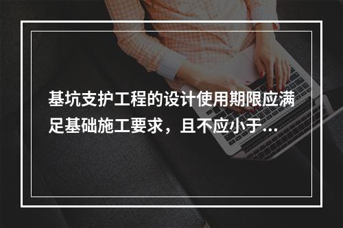 基坑支护工程的设计使用期限应满足基础施工要求，且不应小于（