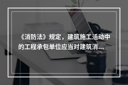 《消防法》规定，建筑施工活动中的工程承包单位应当对建筑消防设