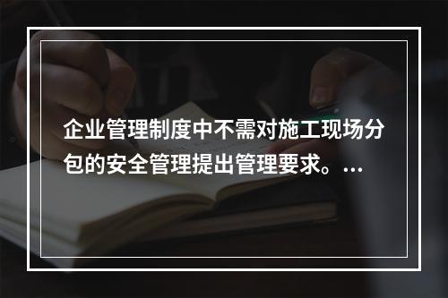 企业管理制度中不需对施工现场分包的安全管理提出管理要求。（