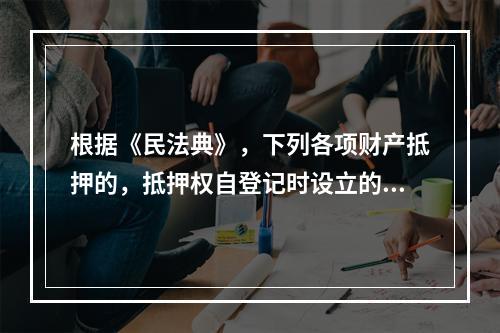 根据《民法典》，下列各项财产抵押的，抵押权自登记时设立的有（