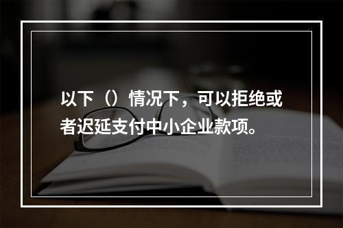 以下（）情况下，可以拒绝或者迟延支付中小企业款项。