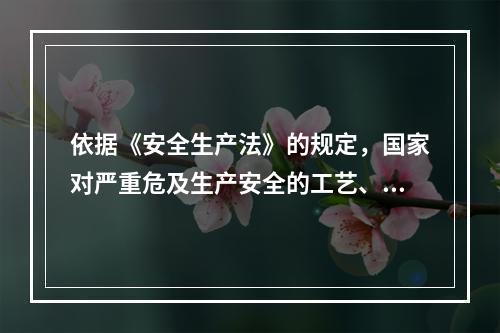 依据《安全生产法》的规定，国家对严重危及生产安全的工艺、设备