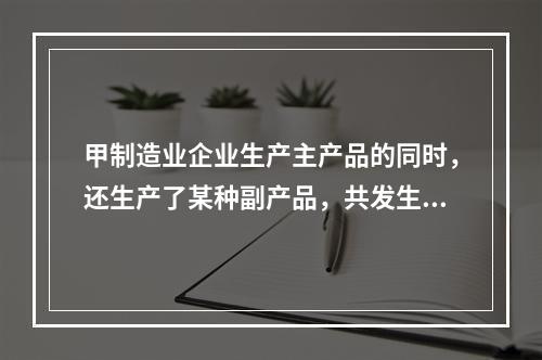 甲制造业企业生产主产品的同时，还生产了某种副产品，共发生生产