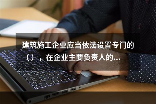 建筑施工企业应当依法设置专门的（ ），在企业主要负责人的领导