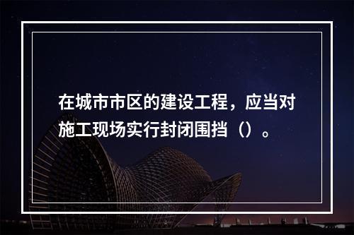 在城市市区的建设工程，应当对施工现场实行封闭围挡（）。