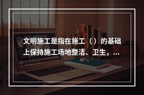 文明施工是指在施工（ ）的基础上保持施工场地整洁、卫生，施工