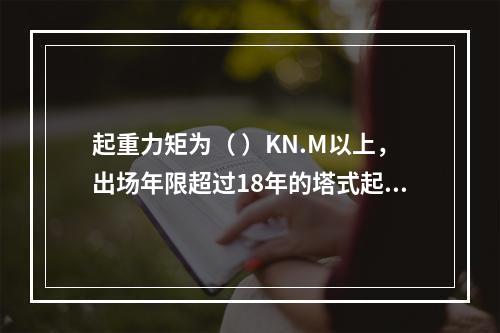 起重力矩为（ ）KN.M以上，出场年限超过18年的塔式起重机