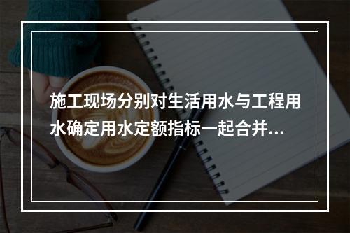 施工现场分别对生活用水与工程用水确定用水定额指标一起合并计量