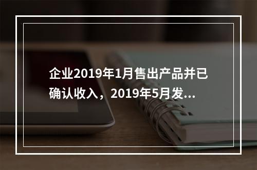 企业2019年1月售出产品并已确认收入，2019年5月发生销