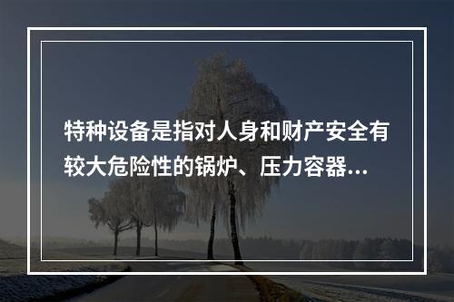 特种设备是指对人身和财产安全有较大危险性的锅炉、压力容器（含