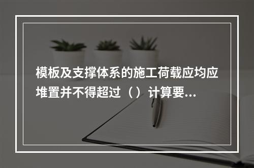 模板及支撑体系的施工荷载应均应堆置并不得超过（ ）计算要求。