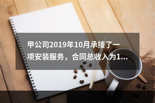 甲公司2019年10月承接了一项安装服务，合同总收入为100