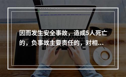 因而发生安全事故，造成5人死亡的，负事故主要责任的，对相关责