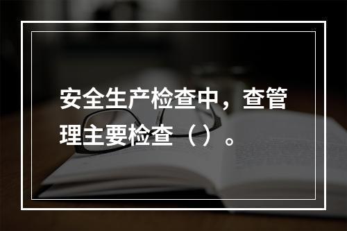 安全生产检查中，查管理主要检查（ ）。