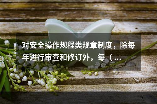 对安全操作规程类规章制度，除每年进行审查和修订外，每（ ）应