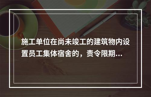 施工单位在尚未竣工的建筑物内设置员工集体宿舍的，责令限期改正