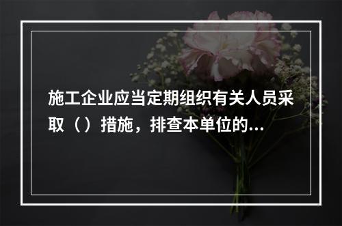 施工企业应当定期组织有关人员采取（ ）措施，排查本单位的事故