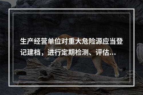 生产经营单位对重大危险源应当登记建档，进行定期检测、评估监控