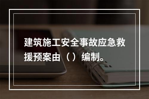 建筑施工安全事故应急救援预案由（ ）编制。