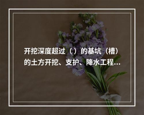 开挖深度超过（ ）的基坑（槽）的土方开挖、支护、降水工程，属