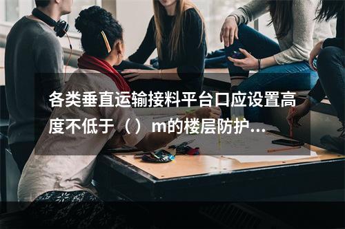 各类垂直运输接料平台口应设置高度不低于（ ）m的楼层防护门，