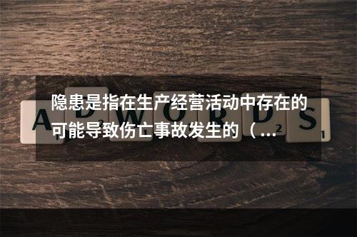 隐患是指在生产经营活动中存在的可能导致伤亡事故发生的（ ）。