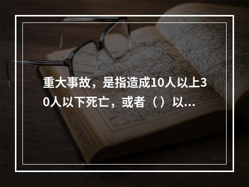 重大事故，是指造成10人以上30人以下死亡，或者（ ）以下重