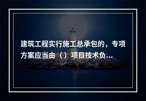 建筑工程实行施工总承包的，专项方案应当由（ ）项目技术负责人