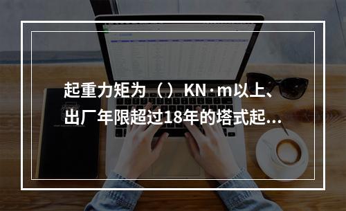 起重力矩为（ ）KN·m以上、出厂年限超过18年的塔式起重机