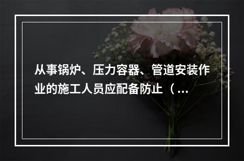 从事锅炉、压力容器、管道安装作业的施工人员应配备防止（ ）的