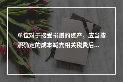 单位对于接受捐赠的资产，应当按照确定的成本减去相关税费后的净