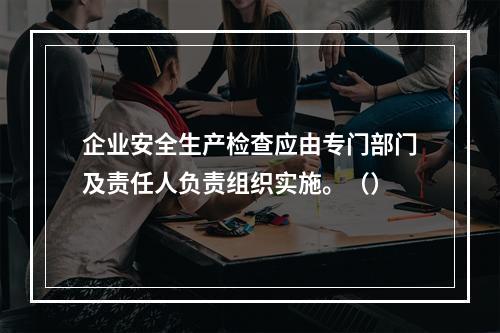 企业安全生产检查应由专门部门及责任人负责组织实施。（）